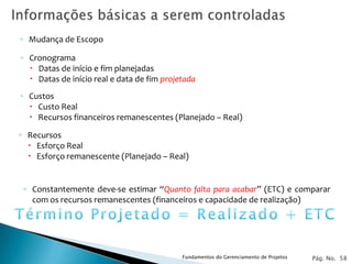 ◦ Mudança de Escopo

◦ Cronograma
   Datas de início e fim planejadas
   Datas de início real e data de fim projetada
◦ Custos
   Custo Real
   Recursos financeiros remanescentes (Planejado – Real)

◦ Recursos
   Esforço Real
   Esforço remanescente (Planejado – Real)


 ◦ Constantemente deve-se estimar “Quanto falta para acabar” (ETC) e comparar
   com os recursos remanescentes (financeiros e capacidade de realização)




                                            Fundamentos do Gerenciamento de Projetos   Pág. No. 58
 