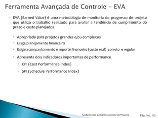◦ EVA (Earned Value) é uma metodologia de monitoria do progresso de projeto
  que utiliza o trabalho realizado para avaliar a tendência de cumprimento do
  prazo e custo planejados

   Apropriado para projetos grandes e/ou complexos
   Exige planejamento financeiro
   Exige acompanhamento e reporte financeiro (custo real) correto e regular

   Apresenta dois indicadores importantes de performance
      CPI (Cost Performance Index)
      SPI (Schedule Performance Index)




                                           Fundamentos do Gerenciamento de Projetos   Pág. No. 65
 