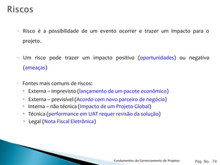 ◦ Risco é a possibilidade de um evento ocorrer e trazer um impacto para o
  projeto.


◦ Um risco pode trazer um impacto positivo (oportunidades) ou negativo
  (ameaças)

◦ Fontes mais comuns de riscos:
   Externa – imprevisto (lançamento de um pacote econômico)
     Externa – previsível (Acordo com novo parceiro de negócio)
     Interna – não técnica (Impacto de um Projeto Global)
     Técnica (performance em UAT requer revisão da solução)
     Legal (Nota Fiscal Eletrônica)




                                         Fundamentos do Gerenciamento de Projetos   Pág. No. 74
 