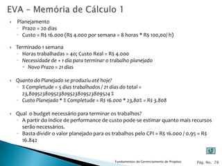    Planejamento
    ◦ Prazo = 20 dias
    ◦ Custo = R$ 16.000 (R$ 4.000 por semana = 8 horas * R$ 100,00/ h)

   Terminado 1 semana
    ◦ Horas trabalhadas = 40; Custo Real = R$ 4.000
    ◦ Necessidade de + 1 dia para terminar o trabalho planejado
        Novo Prazo = 21 dias

   Quanto do Planejado se produziu até hoje?
    ◦ % Completude = 5 dias trabalhados / 21 dias do total =
      23,809523809523809523809523809524 %
    ◦ Custo Planejado * % Completude = R$ 16.000 * 23,80% = R$ 3.808

   Qual o budget necessário para terminar os trabalhos?
    ◦ A partir do índice de performance de custo pode-se estimar quanto mais recursos
      serão necessários.
    ◦ Basta dividir o valor planejado para os trabalhos pelo CPI = R$ 16.000 / 0.95 = R$
      16.842


                                              Fundamentos do Gerenciamento de Projetos   Pág. No. 78
 