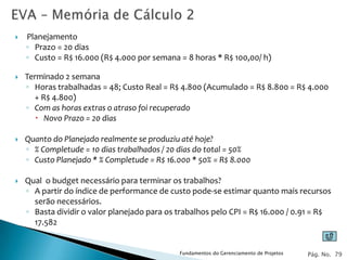    Planejamento
    ◦ Prazo = 20 dias
    ◦ Custo = R$ 16.000 (R$ 4.000 por semana = 8 horas * R$ 100,00/ h)

   Terminado 2 semana
    ◦ Horas trabalhadas = 48; Custo Real = R$ 4.800 (Acumulado = R$ 8.800 = R$ 4.000
      + R$ 4.800)
    ◦ Com as horas extras o atraso foi recuperado
        Novo Prazo = 20 dias

   Quanto do Planejado realmente se produziu até hoje?
    ◦ % Completude = 10 dias trabalhados / 20 dias do total = 50%
    ◦ Custo Planejado * % Completude = R$ 16.000 * 50% = R$ 8.000

   Qual o budget necessário para terminar os trabalhos?
    ◦ A partir do índice de performance de custo pode-se estimar quanto mais recursos
      serão necessários.
    ◦ Basta dividir o valor planejado para os trabalhos pelo CPI = R$ 16.000 / 0.91 = R$
      17.582


                                              Fundamentos do Gerenciamento de Projetos   Pág. No. 79
 
