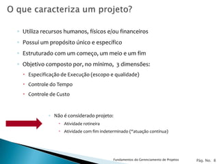◦ Utiliza recursos humanos, físicos e/ou financeiros
◦ Possui um propósito único e específico
◦ Estruturado com um começo, um meio e um fim
◦ Objetivo composto por, no mínimo, 3 dimensões:
   Especificação de Execução (escopo e qualidade)
   Controle do Tempo
   Controle de Custo


            ◦ Não é considerado projeto:
                 Atividade rotineira
                 Atividade com fim indeterminado (“atuação contínua)




                                           Fundamentos do Gerenciamento de Projetos   Pág. No. 8
 
