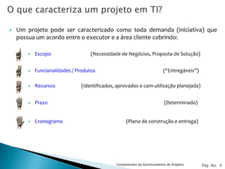    Um projeto pode ser caracterizado como toda demanda (iniciativa) que
    possua um acordo entre o executor e a área cliente cobrindo:

           Escopo                  (Necessidade de Negócios, Proposta de Solução)


           Funcionalidades / Produtos                                   (“Entregáveis”)

           Recursos           (Identificados, aprovados e com utilização planejada)


           Prazo                                                         (Determinado)


           Cronograma                             (Plano de construção e entrega)




                                              Fundamentos do Gerenciamento de Projetos     Pág. No. 9
 