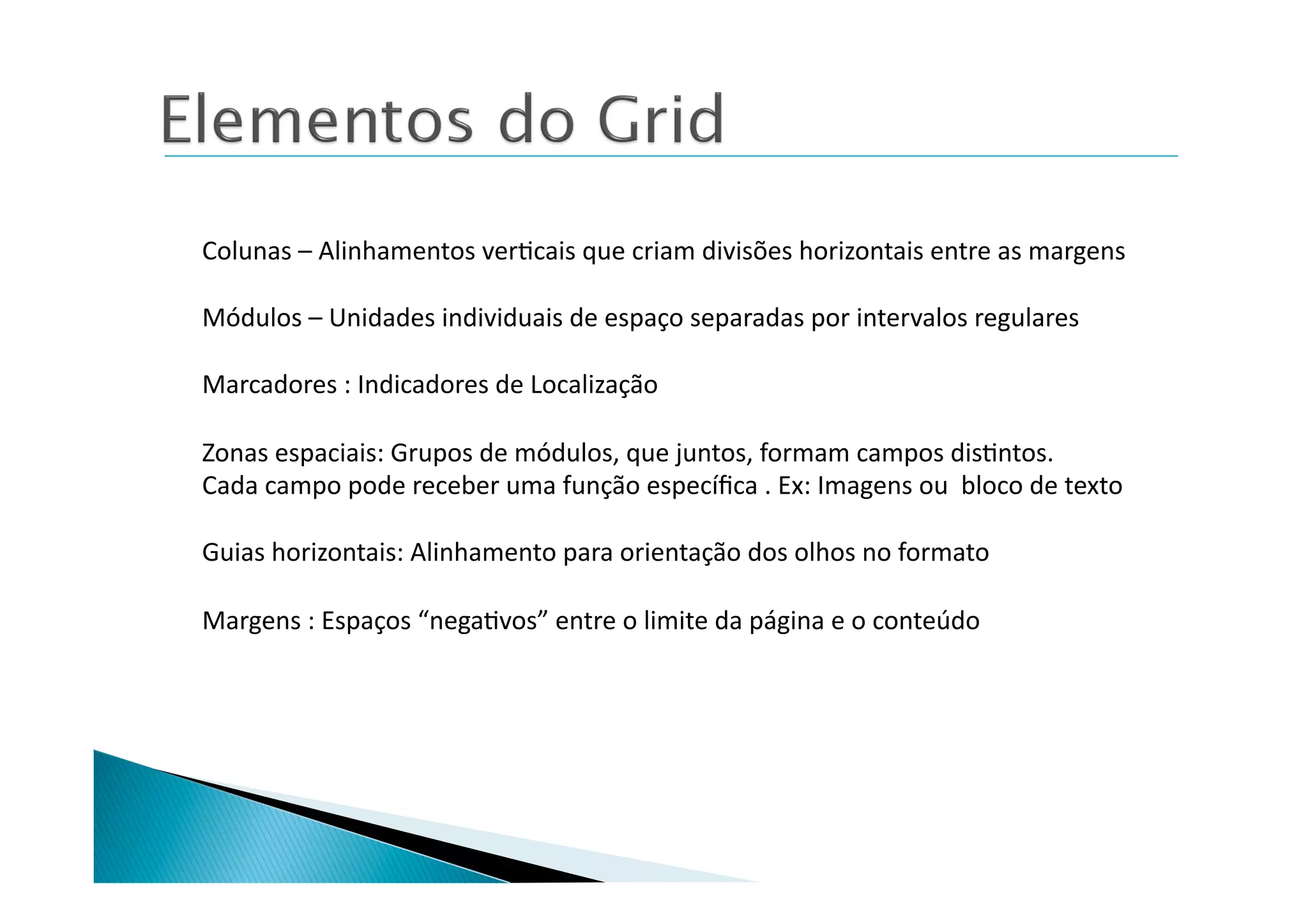 Colunas	
  –	
  Alinhamentos	
  ver8cais	
  que	
  criam	
  divisões	
  horizontais	
  entre	
  as	
  margens	
  

Módulos	
  –	
  Unidades	
  individuais	
  de	
  espaço	
  separadas	
  por	
  intervalos	
  regulares	
  

Marcadores	
  :	
  Indicadores	
  de	
  Localização	
  

Zonas	
  espaciais:	
  Grupos	
  de	
  módulos,	
  que	
  juntos,	
  formam	
  campos	
  dis8ntos.	
  
Cada	
  campo	
  pode	
  receber	
  uma	
  função	
  especíﬁca	
  .	
  Ex:	
  Imagens	
  ou	
  	
  bloco	
  de	
  texto	
  

Guias	
  horizontais:	
  Alinhamento	
  para	
  orientação	
  dos	
  olhos	
  no	
  formato	
  

Margens	
  :	
  Espaços	
  “nega8vos”	
  entre	
  o	
  limite	
  da	
  página	
  e	
  o	
  conteúdo	
  
 