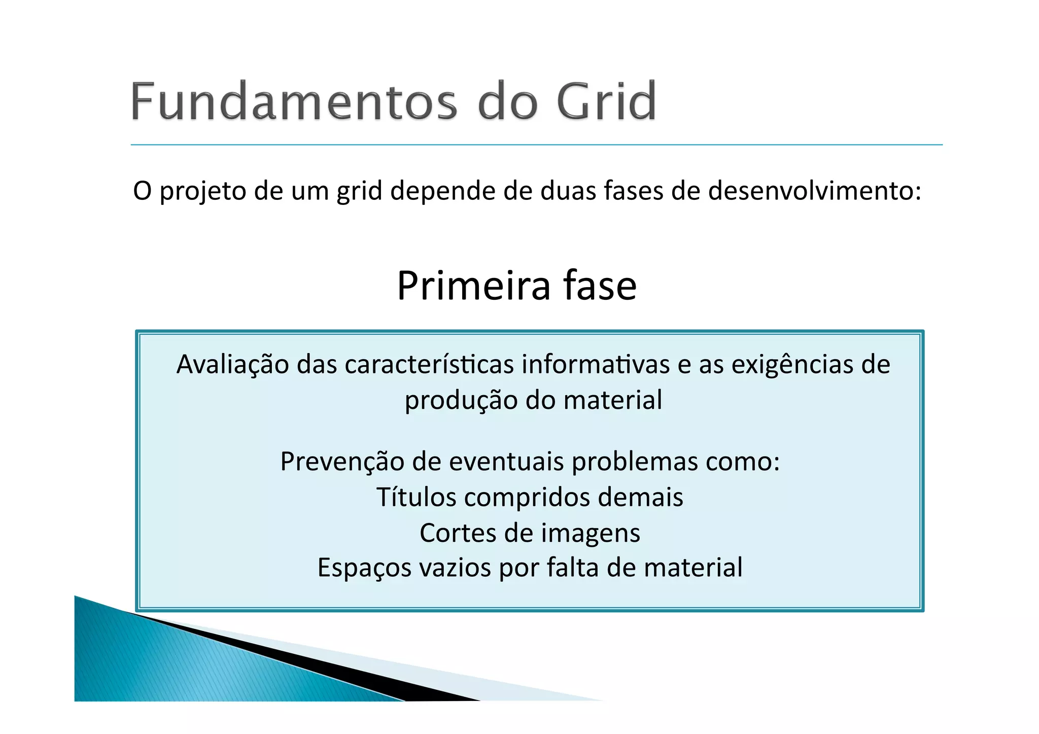 O	
  projeto	
  de	
  um	
  grid	
  depende	
  de	
  duas	
  fases	
  de	
  desenvolvimento:	
  


                               Primeira	
  fase	
  
     Avaliação	
  das	
  caracterís8cas	
  informa8vas	
  e	
  as	
  exigências	
  de	
  
                              produção	
  do	
  material	
  

                 Prevenção	
  de	
  eventuais	
  problemas	
  como:	
  
                        Títulos	
  compridos	
  demais	
  
                               Cortes	
  de	
  imagens	
  
                    Espaços	
  vazios	
  por	
  falta	
  de	
  material	
  
 