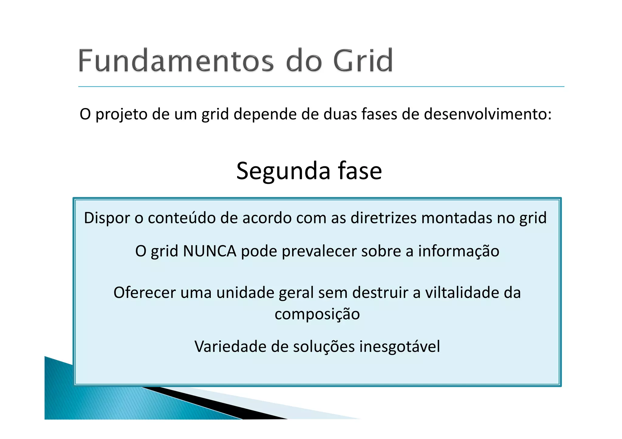 O	
  projeto	
  de	
  um	
  grid	
  depende	
  de	
  duas	
  fases	
  de	
  desenvolvimento:	
  


                               Segunda	
  fase	
  
Dispor	
  o	
  conteúdo	
  de	
  acordo	
  com	
  as	
  diretrizes	
  montadas	
  no	
  grid	
  
           O	
  grid	
  NUNCA	
  pode	
  prevalecer	
  sobre	
  a	
  informação	
  

      Oferecer	
  uma	
  unidade	
  geral	
  sem	
  destruir	
  a	
  viltalidade	
  da	
  
                                composição	
  
                       Variedade	
  de	
  soluções	
  inesgotável	
  
 