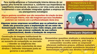 A Importância e os
Principais Instrumentos
da Comunicação Interna
Para muitas empresas a Comunicação Interna deixou de ser
apenas uma forma de comunicar e, conforme sua importância no
crescimento empresarial, ela passou a ser vista como uma área
fundamental e suas atividades integradas ajudam a empresa em
seu planejamento estratégico
Alguns gestores acreditam que não necessitam da criação da área
de Comunicação Interna, mas não imaginam que seus resultados
poderiam ser maiores com a profissionalização desta área
Algumas novas empresas acreditam que os primeiros anos
ainda são precoces para a implantação de um setor de
Comunicação Interna. Essa é uma visão míope, pois nada
melhor do que crescer cuidando de sua cultura
organizacional, desde a fundação da empresa Principais Objetivos
Construção da imagem institucional da
empresa / Adequação dos trabalhadores
ao aumento da competição no mercado
/ Atender as exigências dos
consumidores mais conscientes de seus
direitos / Defender interesses junto ao
governo e aos políticos
Encaminhar questões sindicais e relacionadas à
preservação do meio ambiente, pois hoje o
consumidor escolhe entre as empresas
oferecem melhores preços, utilizam materiais
biodegradáveis, prestam assistência técnica e
demonstram respeito aos direitos trabalhistas
 