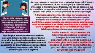 As empresas que acham que seus resultados são gerados apenas
pelos equipamentos de alta tecnologia que possuem estão
enganadas e direcionadas ao fracasso, pois são as pessoas e sua
interatividade provocados pela Comunicação Interna, as principais
responsáveis pelos resultados positivos de uma organização
A Comunicação Interna, não deve ser usada que os
empregados aceitem as decisões tomadas pelos
diretores da instituição sem contestações e, pelo
contrário, o departamento de comunicação interna deve
ouvir as decisões e as ideias dos diretores e passar isso
clara e objetivamente para os funcionários, sendo
totalmente imparcial em sua mensagem
Não se pode esquecer que
em todas as empresas, se os
funcionários não foram bem
informados pelas fontes
certas, eles entram no
chamado “rádio peão”, ou
seja, comunicação informal
Este é o pior informante dos funcionários,
pois uma simples decisão de conter gastos
pode virar (na imaginação dos funcionários)
um corte do quadro de funcionários ou o não
pagamento de benefícios, entre outras ideias
mirabolantes causadas pela falta da
comunicação clara e objetiva
Então, cabe ao departamento de
Comunicação Interna produzir a
integração entre todos os
departamentos e, sendo assim, as
ideias irão girar com maior rapidez e as
pessoas se sentirão mais motivadas,
por percebem que não são apenas
extensões das máquinas
 