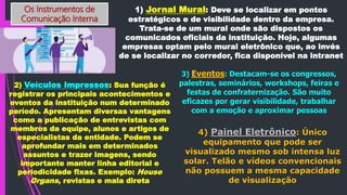 Os Instrumentos de
Comunicação Interna
1) Jornal Mural: Deve se localizar em pontos
estratégicos e de visibilidade dentro da empresa.
Trata-se de um mural onde são dispostos os
comunicados oficiais da instituição. Hoje, algumas
empresas optam pelo mural eletrônico que, ao invés
de se localizar no corredor, fica disponível na intranet
2) Veículos Impressos: Sua função é
registrar os principais acontecimentos e
eventos da instituição num determinado
período. Apresentam diversas vantagens
como a publicação de entrevistas com
membros da equipe, alunos e artigos de
especialistas da entidade. Podem se
aprofundar mais em determinados
assuntos e trazer imagens, sendo
importante manter linha editorial e
periodicidade fixas. Exemplo: House
Organs, revistas e mala direta
3) Eventos: Destacam-se os congressos,
palestras, seminários, workshops, feiras e
festas de confraternização. São muito
eficazes por gerar visibilidade, trabalhar
com a emoção e aproximar pessoas
4) Painel Eletrônico: Único
equipamento que pode ser
visualizado mesmo sob intensa luz
solar. Telão e vídeos convencionais
não possuem a mesma capacidade
de visualização
 