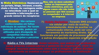 5) Mídia Eletrônica: Destacam-se
os portais, blogs, intranet, e-mails,
chats e fóruns. As vantagens estão
na velocidade com a qual se
transmite a informação e no
grande número de receptores
Mas, não se deve substituir
todos os impressos pela
mídia eletrônica, pois em
alguns casos não são todas
as pessoas que têm acesso
ao computador e à internet
na empresa
6) Minidoor: São cartazes
confeccionados em folhas
individuais de outdoor. Por terem
tamanho reduzido, podem ser
utilizados para divulgação de
campanhas internas da
organização, projetos e parcerias
7) Mobile Marketing: Torpedo SMS enviado
via celular por meio de mailing
preestabelecido. Além de auxiliar na
comunicação interna, pode ser uma
ferramenta de marketing direto. São
funcionais em período de processos seletivos
e outras divulgações especiais organização
8) Rádio e TVs Internos: Esses veículos, que podem ser produzidos
pelos próprios colaboradores e gestores da organização, além de
integrar recursos potenciais como som e imagem, podem divulgar
diariamente os eventos e expor os profissionais da instituição
 