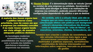 9) House Organ: É a denominação dada ao veículo (jornal
ou revista) de uma empresa ou entidade. Geralmente é
concebido para divulgar os fatos e as realizações da
empresa (ou entidade), podendo assumir diferentes
configurações dependendo do público a que se destina
A maioria dos house organs tem
o público interno como
prioritário, mas há casos em que
a empresa (ou entidade) concebe
2 ou mais house organs tendo
em vista atingir, de maneira
adequada públicos distintos
Na verdade, esta é a solução ideal, pois não se
imagina que um único veículo possa promover a
comunicação efetiva com públicos com background
cultural e demandas informativas tão diversas,
como os trabalhadores do "chão de fábrica", os
executivos, acionistas, clientes, fornecedores, etc.
As tecnologias modernas
acrescentaram novas
possibilidades aos house organs,
com a inclusão dos boletins
eletrônicos e interativos,
disponíveis nas intranets
Também tem crescido a edição de newsletters, que
são veículos informativos mais ágeis e que
circunscrevem conteúdos mais elitizados,
destinados a públicos especiais, normalmente
constituídos de leitores interessados em
informações sobre negócios, mercado ou processos
de gestão
 
