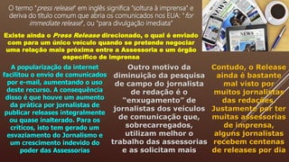 O termo "press release" em inglês significa "soltura à imprensa" e
deriva do título comum que abria os comunicados nos EUA: "for
immediate release", ou "para divulgação imediata"
Existe ainda o Press Release direcionado, o qual é enviado
com para um único veículo quando se pretende negociar
uma relação mais próxima entre a Assessoria e um órgão
específico de imprensa
A popularização da internet
facilitou o envio de comunicados
por e-mail, aumentando o uso
deste recurso. A consequência
disso é que houve um aumento
da prática por jornalistas de
publicar releases integralmente
ou quase inalterado. Para os
críticos, isto tem gerado um
esvaziamento do Jornalismo e
um crescimento indevido do
poder das Assessorias
Outro motivo da
diminuição da pesquisa
de campo do jornalista
de redação é o
“enxugamento” de
jornalistas dos veículos
de comunicação que,
sobrecarregados,
utilizam melhor o
trabalho das assessorias
e as solicitam mais
Contudo, o Release
ainda é bastante
mal visto por
muitos jornalistas
das redações.
Justamente por ter
muitas assessorias
de imprensa,
alguns jornalistas
recebem centenas
de releases por dia
 