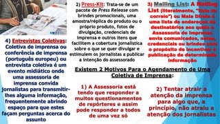 2) Press-Kit: Trata-se de um
pacote de Press Release com
brindes promocionais, uma
amostra/réplica do produto ou o
próprio produto, fotos de
divulgação, credenciais de
imprensa e outros itens que
facilitem a cobertura jornalística
sobre o que se quer divulgar e
estimulem os jornalistas a publicar
a intenção do assessorado
3) Mailing List: A Mailing
List (literalmente, "lista de
correio") ou Mala Direta é
uma lista de endereços de
destinatários aos quais a
Assessoria de Imprensa
envia comunicados, notas,
credenciais ou brindes com
o propósito de incentivar a
publicação de determinada
informação
4) Entrevistas Coletivas:
Coletiva de imprensa ou
conferência de imprensa
(português europeu) ou
entrevista coletiva é um
evento midiático onde
uma assessoria de
imprensa convida
jornalistas para transmitir-
lhes alguma informação,
frequentemente abrindo
espaço para que estes
façam perguntas acerca do
assunto
Existem 2 Motivos Para o Agendamento de Uma
Coletiva de Imprensa:
1) A Assessoria está
tendo que responder a
muitos questionamentos
de repórteres e assim
pode responder a todos
de uma vez só
2) Tentar atrair a
atenção da imprensa
para algo que, a
princípio, não atraiu a
atenção dos jornalistas
 