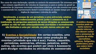 Em casos de uma declaração, opinião ou anúncio do assessorado (de interesse para
um número significativo de veículos de imprensa ou para a mídia em geral) as
assessorias de imprensa convocam entrevistas coletivas, que são eventos nos quais
o assessorado (ou representante deste) é entrevistado ao mesmo tempo por vários
órgãos de imprensa e veículos de mídia
Geralmente, o acesso de um jornalista a uma entrevista coletiva
depende de credenciamento prévio junto à assessoria ou à
instituição. As perguntas passíveis de serem dirigidas ao assessorado
podem ou não ter sido antecipadamente acordadas e normalmente
são limitadas a uma por veículo, ou pelo menos uma por vez
5) Eventos e Sociabilidade: Em certas ocasiões, uma
Assessoria de Imprensa atua como produção de
eventos (atividade que não é sua). Festas, coquetéis,
cerimônias, seminários, oficinas, palestras, entre
outros, são eventos que podem ser úteis à Assessoria
para divulgar novidades ou atividades do assessorado
O público desses
eventos pode ser
tanto externo
quanto interno, e
eles devem contar
com a presença de
agentes da mídia
(jornalistas,
editores, fotógrafos,
publicistas) para
que sejam bem-
sucedidos
 