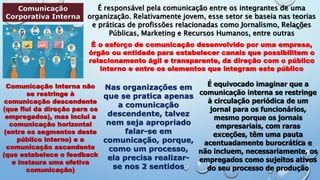 Comunicação
Corporativa Interna
É responsável pela comunicação entre os integrantes de uma
organização. Relativamente jovem, esse setor se baseia nas teorias
e práticas de profissões relacionadas como Jornalismo, Relações
Públicas, Marketing e Recursos Humanos, entre outras
É o esforço de comunicação desenvolvido por uma empresa,
órgão ou entidade para estabelecer canais que possibilitem o
relacionamento ágil e transparente, da direção com o público
interno e entre os elementos que integram este público
Comunicação Interna não
se restringe à
comunicação descendente
(que flui da direção para os
empregados), mas inclui a
comunicação horizontal
(entre os segmentos deste
público interno) e a
comunicação ascendente
(que estabelece o feedback
e instaura uma efetiva
comunicação)
Nas organizações em
que se pratica apenas
a comunicação
descendente, talvez
nem seja apropriado
falar-se em
comunicação, porque,
como um processo,
ela precisa realizar-
se nos 2 sentidos
É equivocado imaginar que a
comunicação interna se restringe
à circulação periódica de um
jornal para os funcionários,
mesmo porque os jornais
empresariais, com raras
exceções, têm uma pauta
acentuadamente burocrática e
não incluem, necessariamente, os
empregados como sujeitos ativos
do seu processo de produção
 