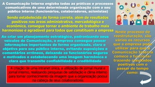 A Comunicação Interna engloba todas as práticas e processos
comunicativos de uma determinada organização com o seu
público interno (funcionários, colaboradores, acionistas)
Sendo estabelecida de forma correta, além de resultados
positivos nas áreas administrativa, mercadológica e
econômica, consegue tornar o ambiente de trabalho mais
harmonioso e agradável para todos que constituem a empresa
Ao criar um planejamento estratégico, padronizando seus
veículos de Comunicação, a empresa consegue passar
informações importantes de forma organizada, clara e
objetiva para seu público interno, evitando suposições e
comentários errôneos, deixando os funcionários seguros
e motivados e estabelecendo uma imagem harmônica e
clara que transmite confiabilidade e credibilidade
Neste processo de
reestruturação, são
vários os recursos
que a empresa pode
utilizar para que a
Comunicação Interna
comece a funcionar
trazendo resultados
positivos com o
passar do tempo
como:
A criação de uma intranet única, a utilização de jornal mural e
jornal interno, realizando pesquisas de satisfação e clima interno
para tomar conhecimento da imagem que a organização possui
na cabeça de seus colaboradores
 