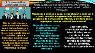 A Estrutura de Uma
Comunicação Interna
Identificar canais de comunicação interna adequados é uma
tarefa cuidadosa e que exige um bom conhecimento da
empresa, dos seus costumes, da sua cultura e do perfil dos
empregados
Conhecer o público e saber como chegar a cada um é
o ponto de saída e a garantia de sucesso de um
programa de comunicação interna. O cuidado com a
linguagem, com os meios é fundamental
Não se pode informar a
todos da mesma maneira,
com o mesmo linguajar e
com os mesmos veículos, a
não ser que a neste caso dê
preferência para a
linguagem simples e que
todos tenham acesso ao
veículo, que pode ser uma
reunião coletiva ou um
informativo impresso
Hoje, devido a custos,
muitas empresas
estão escolhendo
trabalhar a
comunicação interna
via Internet, Intranet.
Quando todos, ou
grande parcela, têm
acesso tudo bem, isso
funciona
Caso contrário,
alternativas devem ser
identificadas, como
murais em locais
estratégicos (refeitório,
entrada da empresa,
local do cafezinho,
ônibus) e sistema de som
 