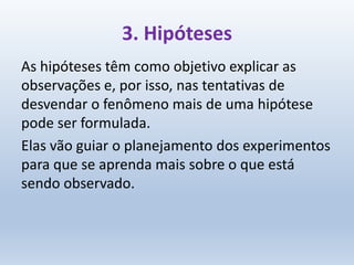 3. Hipóteses
As hipóteses têm como objetivo explicar as
observações e, por isso, nas tentativas de
desvendar o fenômeno mais de uma hipótese
pode ser formulada.
Elas vão guiar o planejamento dos experimentos
para que se aprenda mais sobre o que está
sendo observado.
 