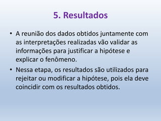 5. Resultados
• A reunião dos dados obtidos juntamente com
as interpretações realizadas vão validar as
informações para justificar a hipótese e
explicar o fenômeno.
• Nessa etapa, os resultados são utilizados para
rejeitar ou modificar a hipótese, pois ela deve
coincidir com os resultados obtidos.
 
