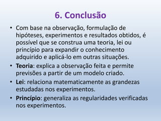 6. Conclusão
• Com base na observação, formulação de
hipóteses, experimentos e resultados obtidos, é
possível que se construa uma teoria, lei ou
princípio para expandir o conhecimento
adquirido e aplicá-lo em outras situações.
• Teoria: explica a observação feita e permite
previsões a partir de um modelo criado.
• Lei: relaciona matematicamente as grandezas
estudadas nos experimentos.
• Princípio: generaliza as regularidades verificadas
nos experimentos.
 