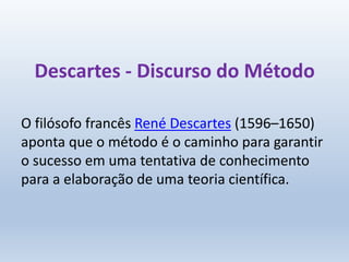Descartes - Discurso do Método
O filósofo francês René Descartes (1596–1650)
aponta que o método é o caminho para garantir
o sucesso em uma tentativa de conhecimento
para a elaboração de uma teoria científica.
 