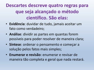 Descartes descreve quatro regras para
que seja alcançado o método
científico. São elas:
• Evidência: duvidar de tudo, jamais aceitar um
fato como verdadeiro;
• Análise: dividir as partes em quantas forem
possíveis para poder resolver de maneira clara;
• Síntese: ordenar o pensamento e começar a
solução pelos fatos mais simples;
• Enumerar e revisão: enumerar e revisar de
maneira tão completa e geral que nada restará.
 