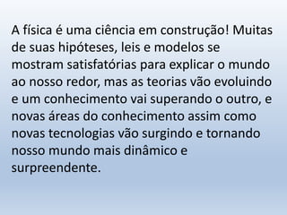 A física é uma ciência em construção! Muitas
de suas hipóteses, leis e modelos se
mostram satisfatórias para explicar o mundo
ao nosso redor, mas as teorias vão evoluindo
e um conhecimento vai superando o outro, e
novas áreas do conhecimento assim como
novas tecnologias vão surgindo e tornando
nosso mundo mais dinâmico e
surpreendente.
 