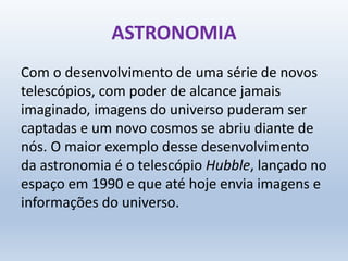 ASTRONOMIA
Com o desenvolvimento de uma série de novos
telescópios, com poder de alcance jamais
imaginado, imagens do universo puderam ser
captadas e um novo cosmos se abriu diante de
nós. O maior exemplo desse desenvolvimento
da astronomia é o telescópio Hubble, lançado no
espaço em 1990 e que até hoje envia imagens e
informações do universo.
 