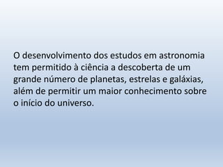 O desenvolvimento dos estudos em astronomia
tem permitido à ciência a descoberta de um
grande número de planetas, estrelas e galáxias,
além de permitir um maior conhecimento sobre
o início do universo.
 