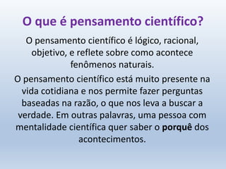 O que é pensamento científico?
O pensamento científico é lógico, racional,
objetivo, e reflete sobre como acontece
fenômenos naturais.
O pensamento científico está muito presente na
vida cotidiana e nos permite fazer perguntas
baseadas na razão, o que nos leva a buscar a
verdade. Em outras palavras, uma pessoa com
mentalidade científica quer saber o porquê dos
acontecimentos.
 