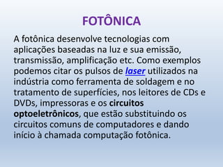 FOTÔNICA
A fotônica desenvolve tecnologias com
aplicações baseadas na luz e sua emissão,
transmissão, amplificação etc. Como exemplos
podemos citar os pulsos de laser utilizados na
indústria como ferramenta de soldagem e no
tratamento de superfícies, nos leitores de CDs e
DVDs, impressoras e os circuitos
optoeletrônicos, que estão substituindo os
circuitos comuns de computadores e dando
início à chamada computação fotônica.
 