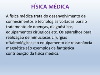 FÍSICA MÉDICA
A física médica trata do desenvolvimento de
conhecimentos e tecnologias voltadas para o
tratamento de doenças, diagnósticos,
equipamentos cirúrgicos etc. Os aparelhos para
realização de minuciosas cirurgias
oftalmológicas e o equipamento de ressonância
magnética são exemplos da fantástica
contribuição da física médica.
 