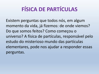 FÍSICA DE PARTÍCULAS
Existem perguntas que todos nós, em algum
momento da vida, já fizemos: de onde viemos?
Do que somos feitos? Como começou o
universo? A física de partículas, responsável pelo
estudo do misterioso mundo das partículas
elementares, pode nos ajudar a responder essas
perguntas.
 