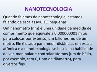 NANOTECNOLOGIA
Quando falamos de nanotecnologia, estamos
falando de escalas MUITO pequenas.
Um nanômetro (nm) é uma unidade de medida de
comprimento que equivale a 0,000000001 m ou
para colocar por extenso, um bilionésimo de um
metro. Ele é usado para medir distâncias em escala
atômica e a nanotecnologia se baseia na habilidade
de ver, manipular e controlar átomos (um de hélio,
por exemplo, tem 0,1 nm de diâmetro), para
diversos fins.
 