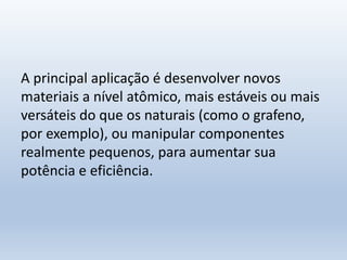 A principal aplicação é desenvolver novos
materiais a nível atômico, mais estáveis ou mais
versáteis do que os naturais (como o grafeno,
por exemplo), ou manipular componentes
realmente pequenos, para aumentar sua
potência e eficiência.
 