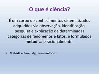 É um corpo de conhecimentos sistematizados
adquiridos via observação, identificação,
pesquisa e explicação de determinadas
categorias de fenômenos e fatos, e formulados
metódica e racionalmente.
• Metódica: fazer algo com método
O que é ciência?
 