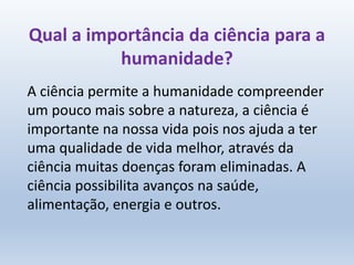 Qual a importância da ciência para a
humanidade?
A ciência permite a humanidade compreender
um pouco mais sobre a natureza, a ciência é
importante na nossa vida pois nos ajuda a ter
uma qualidade de vida melhor, através da
ciência muitas doenças foram eliminadas. A
ciência possibilita avanços na saúde,
alimentação, energia e outros.
 