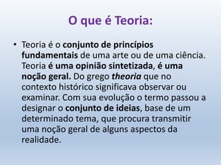 O que é Teoria:
• Teoria é o conjunto de princípios
fundamentais de uma arte ou de uma ciência.
Teoria é uma opinião sintetizada, é uma
noção geral. Do grego theoria que no
contexto histórico significava observar ou
examinar. Com sua evolução o termo passou a
designar o conjunto de ideias, base de um
determinado tema, que procura transmitir
uma noção geral de alguns aspectos da
realidade.
 