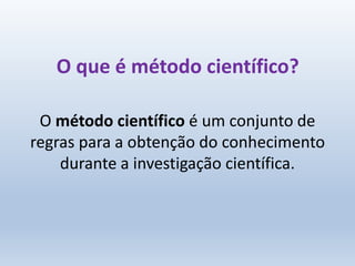 O que é método científico?
O método científico é um conjunto de
regras para a obtenção do conhecimento
durante a investigação científica.
 