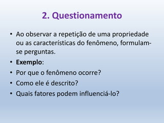2. Questionamento
• Ao observar a repetição de uma propriedade
ou as características do fenômeno, formulam-
se perguntas.
• Exemplo:
• Por que o fenômeno ocorre?
• Como ele é descrito?
• Quais fatores podem influenciá-lo?
 