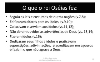 O que o rei Oséias fez:
• Seguiu as leis e costumes de outras nações (v.7,8);
• Edificaram altares para os ídolos (v.9,10);
• Cultuavam e serviam aos ídolos (vs.11,12);
• Não deram ouvidos as advertências de Deus (vs. 13,14;
• Fizeram ídolos (v.16);
• Dedicaram seus filhos a ídolos e praticavam
superstições, adivinhações, e acreditavam em agouros
e faziam o que não agrava a Deus.
Pr. Almy Alves Junior
http://almyalves.blogspot.com.br
10
 