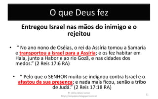 O que Deus fez
Entregou Israel nas mãos do inimigo e o
rejeitou
• “ No ano nono de Oséias, o rei da Assíria tomou a Samaria
e transportou a Israel para a Assíria; e os fez habitar em
Hala, junto a Habor e ao rio Gozã, e nas cidades dos
medos.” (2 Reis 17:6 RA)
• “ Pelo que o SENHOR muito se indignou contra Israel e o
afastou da sua presença; e nada mais ficou, senão a tribo
de Judá.” (2 Reis 17:18 RA)
Pr. Almy Alves Junior
http://almyalves.blogspot.com.br
11
 