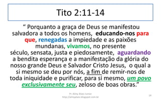 Tito 2:11-14
“ Porquanto a graça de Deus se manifestou
salvadora a todos os homens, educando-nos para
que, renegadas a impiedade e as paixões
mundanas, vivamos, no presente
século, sensata, justa e piedosamente, aguardando
a bendita esperança e a manifestação da glória do
nosso grande Deus e Salvador Cristo Jesus, o qual a
si mesmo se deu por nós, a fim de remir-nos de
toda iniquidade e purificar, para si mesmo, um povo
exclusivamente seu, zeloso de boas obras.”
Pr. Almy Alves Junior
http://almyalves.blogspot.com.br
14
 