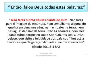 “ Então, falou Deus todas estas palavras:”
“ Não terás outros deuses diante de mim. Não farás
para ti imagem de escultura, nem semelhança alguma do
que há em cima nos céus, nem embaixo na terra, nem
nas águas debaixo da terra. Não as adorarás, nem lhes
darás culto; porque eu sou o SENHOR, teu Deus, Deus
zeloso, que visito a iniquidade dos pais nos filhos até à
terceira e quarta geração daqueles que me aborrecem”
(Êxodo 20:1,3-5 RA)
Pr. Almy Alves Junior
http://almyalves.blogspot.com.br
5
 