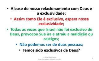 • A base do nosso relacionamento com Deus é
a exclusividade;
• Assim como Ele é exclusivo, espera nossa
exclusividade;
• Todas as vezes que Israel não foi exclusivo de
Deus, provocou Sua ira e atraiu a maldição ou
castigos;
• Não podemos ser de duas pessoas;
• Temos sido exclusivos de Deus?
Pr. Almy Alves Junior
http://almyalves.blogspot.com.br
6
 