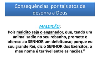 Consequências por tais atos de
desonra a Deus
MALDIÇÃO:
Pois maldito seja o enganador, que, tendo um
animal sadio no seu rebanho, promete e
oferece ao SENHOR um defeituoso; porque eu
sou grande Rei, diz o SENHOR dos Exércitos, o
meu nome é terrível entre as nações.”

 