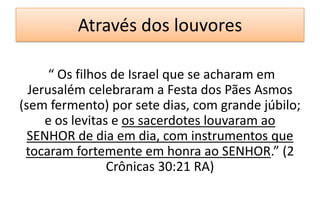 Através dos louvores
“ Os filhos de Israel que se acharam em
Jerusalém celebraram a Festa dos Pães Asmos
(sem fermento) por sete dias, com grande júbilo;
e os levitas e os sacerdotes louvaram ao
SENHOR de dia em dia, com instrumentos que
tocaram fortemente em honra ao SENHOR.” (2
Crônicas 30:21 RA)

 