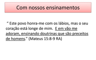 Com nossos ensinamentos
“ Este povo honra-me com os lábios, mas o seu
coração está longe de mim. E em vão me
adoram, ensinando doutrinas que são preceitos
de homens.” (Mateus 15:8-9 RA)

 