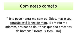 Com nosso coração
“ Este povo honra-me com os lábios, mas o seu
coração está longe de mim. E em vão me
adoram, ensinando doutrinas que são preceitos
de homens.” (Mateus 15:8-9 RA)

 