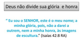 Deus não divide sua glória e honra
“ Eu sou o SENHOR, este é o meu nome; a
minha glória, pois, não a darei a
outrem, nem a minha honra, às imagens
de escultura.” (Isaías 42:8 RA)

 
